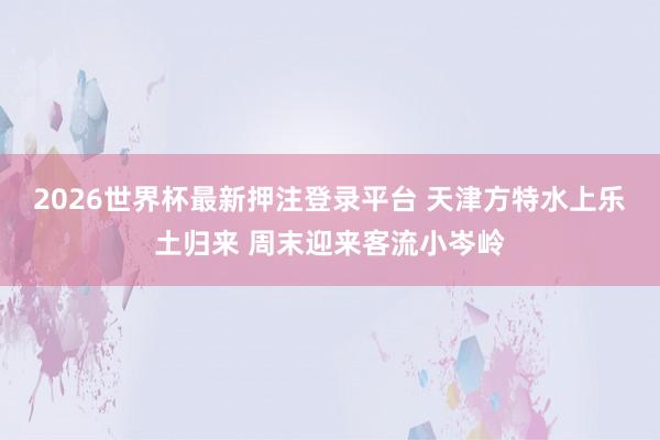 2026世界杯最新押注登录平台 天津方特水上乐土归来 周末迎来客流小岑岭