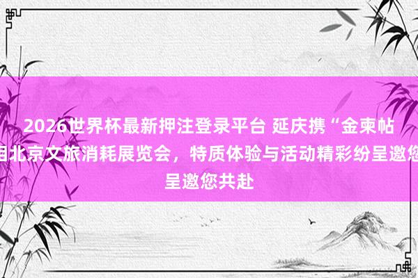 2026世界杯最新押注登录平台 延庆携“金柬帖”亮相北京文旅消耗展览会，特质体验与活动精彩纷呈邀您共赴