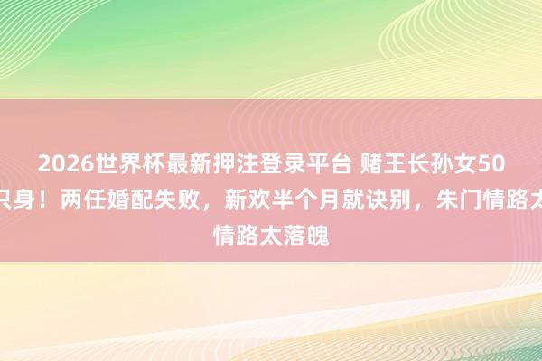 2026世界杯最新押注登录平台 赌王长孙女50岁再只身！两任婚配失败，新欢半个月就诀别，朱门情路太落魄