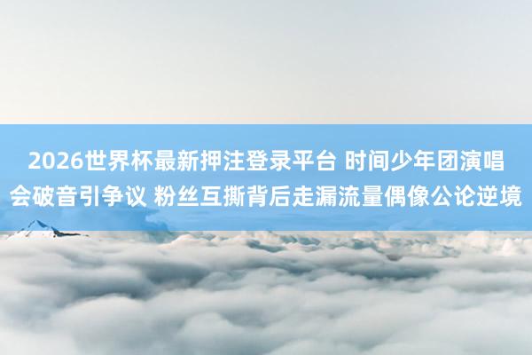 2026世界杯最新押注登录平台 时间少年团演唱会破音引争议 粉丝互撕背后走漏流量偶像公论逆境