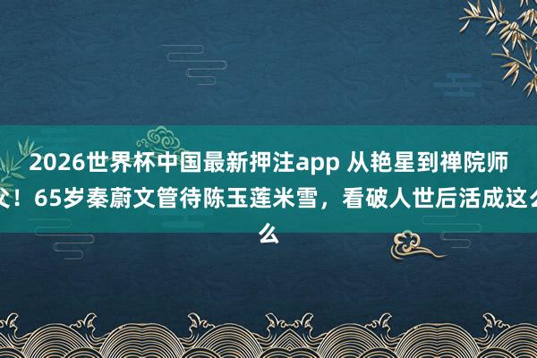 2026世界杯中国最新押注app 从艳星到禅院师父!65岁秦蔚文管待陈玉莲米雪,看破人世后活成这么