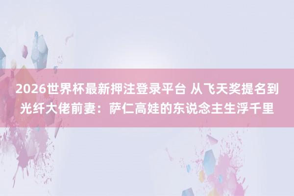 2026世界杯最新押注登录平台 从飞天奖提名到光纤大佬前妻:萨仁高娃的东说念主生浮千里