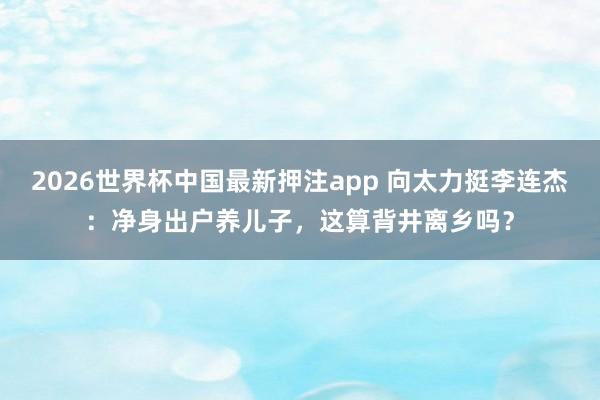 2026世界杯中国最新押注app 向太力挺李连杰：净身出户养儿子，这算背井离乡吗？