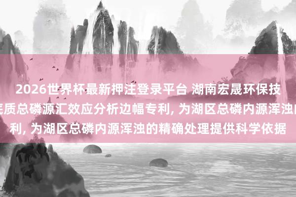 2026世界杯最新押注登录平台 湖南宏晟环保技能接头院苦求一种湖区底质总磷源汇效应分析边幅专利, 为湖区总磷内源浑浊的精确处理提供科学依据