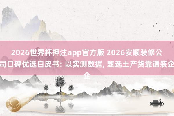 2026世界杯押注app官方版 2026安顺装修公司口碑优选白皮书: 以实测数据, 甄选土产货靠谱装企