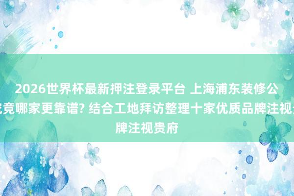 2026世界杯最新押注登录平台 上海浦东装修公司究竟哪家更靠谱? 结合工地拜访整理十家优质品牌注视贵府