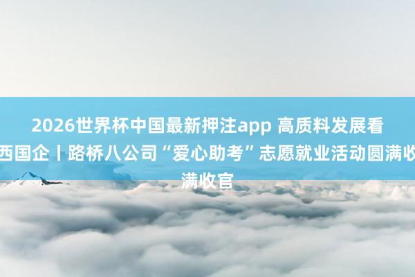 2026世界杯中国最新押注app 高质料发展看山西国企丨路桥八公司“爱心助考”志愿就业活动圆满收官