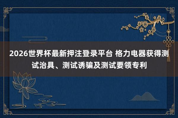 2026世界杯最新押注登录平台 格力电器获得测试治具、测试诱骗及测试要领专利