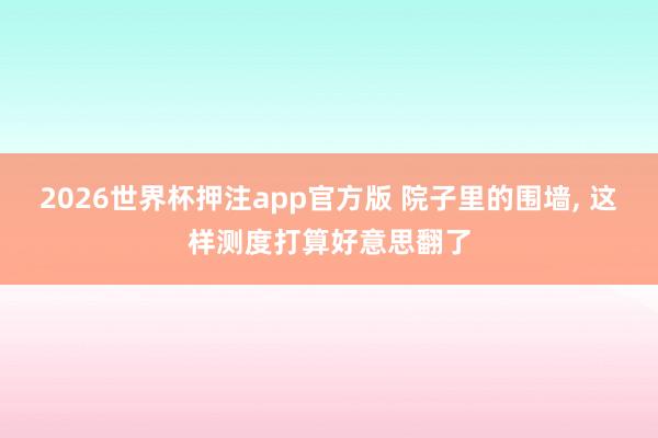 2026世界杯押注app官方版 院子里的围墙, 这样测度打算好意思翻了