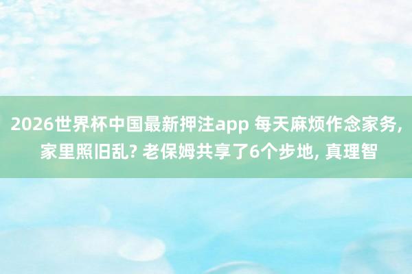 2026世界杯中国最新押注app 每天麻烦作念家务, 家里照旧乱? 老保姆共享了6个步地, 真理智