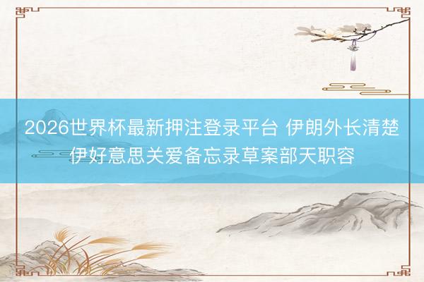 2026世界杯最新押注登录平台 伊朗外长清楚伊好意思关爱备忘录草案部天职容
