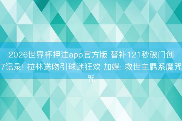 2026世界杯押注app官方版 替补121秒破门创7记录! 拉林送吻引球迷狂欢 加媒: 救世主羁系魔咒