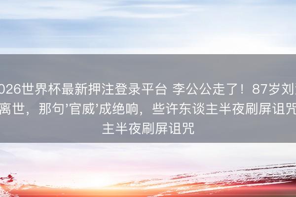2026世界杯最新押注登录平台 李公公走了！87岁刘洵离世，那句'官威'成绝响，些许东谈主半夜刷屏诅咒