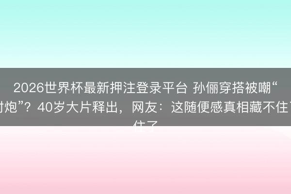 2026世界杯最新押注登录平台 孙俪穿搭被嘲“村炮”？40岁大片释出，网友：这随便感真相藏不住了