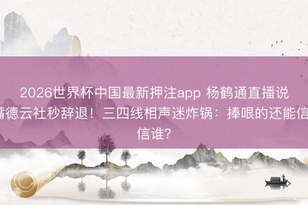 2026世界杯中国最新押注app 杨鹤通直播说漏嘴德云社秒辞退！三四线相声迷炸锅：捧哏的还能信谁？