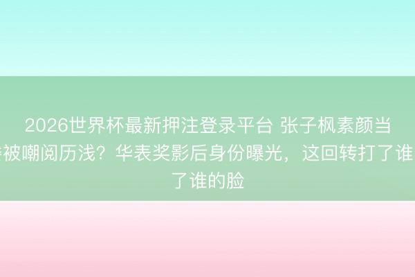 2026世界杯最新押注登录平台 张子枫素颜当评委被嘲阅历浅？华表奖影后身份曝光，这回转打了谁的脸
