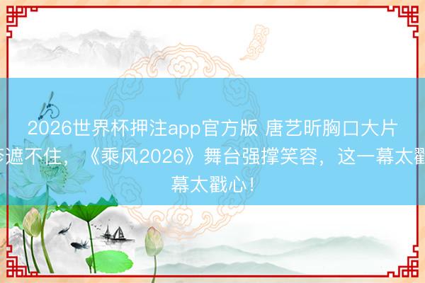 2026世界杯押注app官方版 唐艺昕胸口大片红疹遮不住，《乘风2026》舞台强撑笑容，这一幕太戳心！