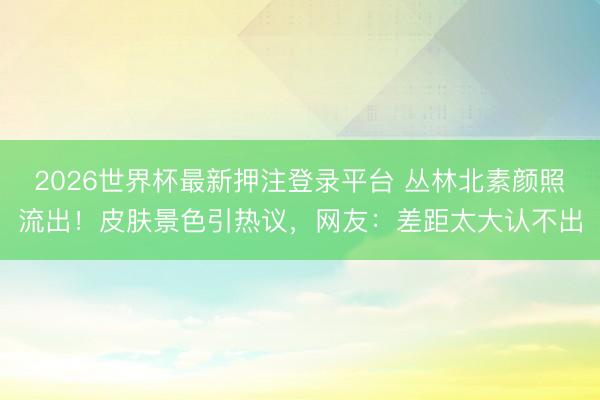 2026世界杯最新押注登录平台 丛林北素颜照流出！皮肤景色引热议，网友：差距太大认不出