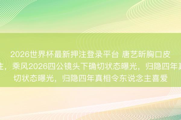 2026世界杯最新押注登录平台 唐艺昕胸口皮肤大面积红斑藏不住，乘风2026四公镜头下确切状态曝光，归隐四年真相令东说念主喜爱