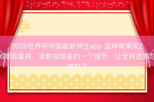 2026世界杯中国最新押注app 温峥嵘乘风2026腰部重摔，谈歉视频里的一个细节，让全网透澈怒了