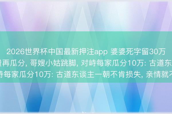 2026世界杯中国最新押注app 婆婆死字留30万, 我要扣下10万医药费再瓜分, 哥嫂小姑跳脚, 对峙每家瓜分10万: 古道东谈主一朝不肯损失, 亲情就不在