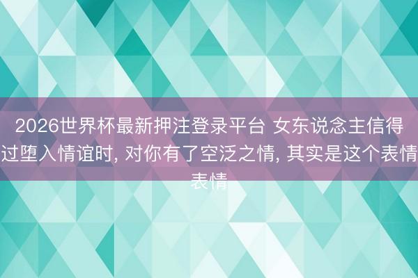 2026世界杯最新押注登录平台 女东说念主信得过堕入情谊时, 对你有了空泛之情, 其实是这个表情