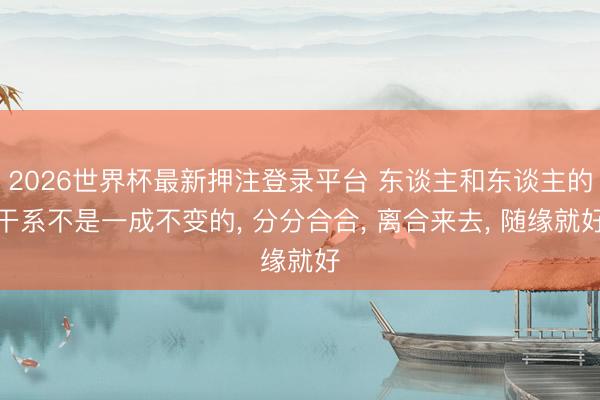 2026世界杯最新押注登录平台 东谈主和东谈主的干系不是一成不变的, 分分合合, 离合来去, 随缘就好