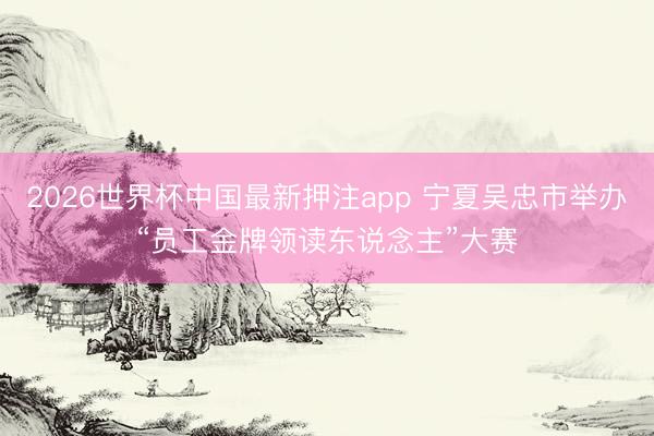 2026世界杯中国最新押注app 宁夏吴忠市举办“员工金牌领读东说念主”大赛