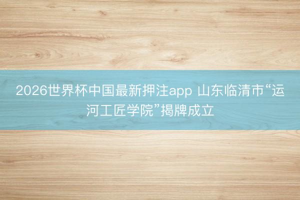2026世界杯中国最新押注app 山东临清市“运河工匠学院”揭牌成立