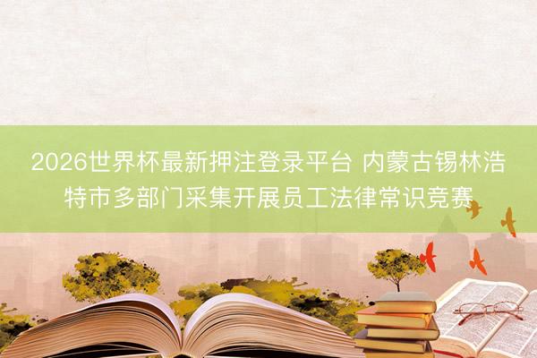 2026世界杯最新押注登录平台 内蒙古锡林浩特市多部门采集开展员工法律常识竞赛