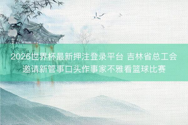 2026世界杯最新押注登录平台 吉林省总工会邀请新管事口头作事家不雅看篮球比赛