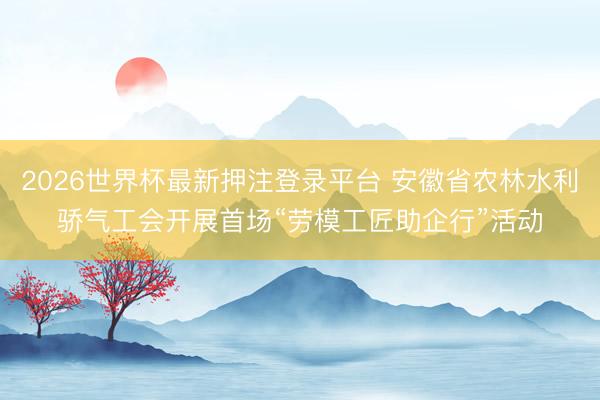 2026世界杯最新押注登录平台 安徽省农林水利骄气工会开展首场“劳模工匠助企行”活动