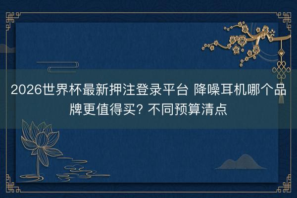 2026世界杯最新押注登录平台 降噪耳机哪个品牌更值得买? 不同预算清点