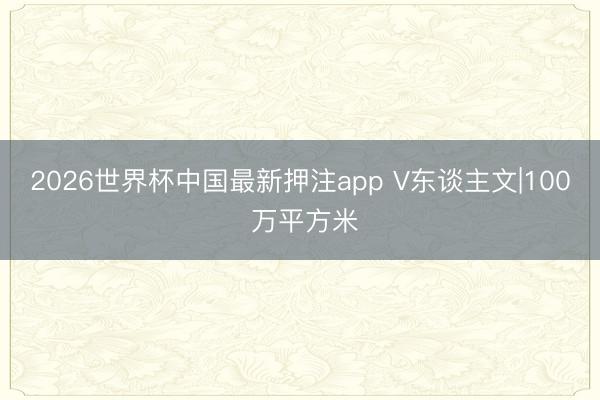 2026世界杯中国最新押注app V东谈主文|100 万平方米
