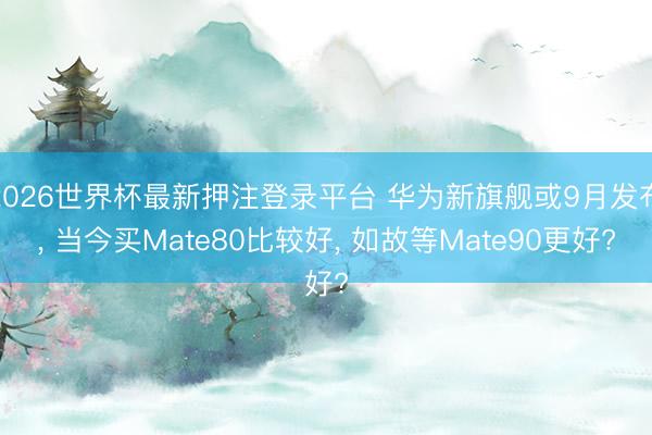 2026世界杯最新押注登录平台 华为新旗舰或9月发布, 当今买Mate80比较好, 如故等Mate90更好?
