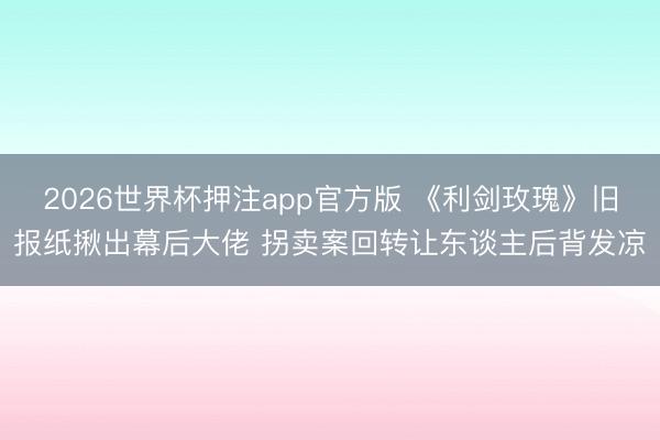 2026世界杯押注app官方版 《利剑玫瑰》旧报纸揪出幕后大佬 拐卖案回转让东谈主后背发凉