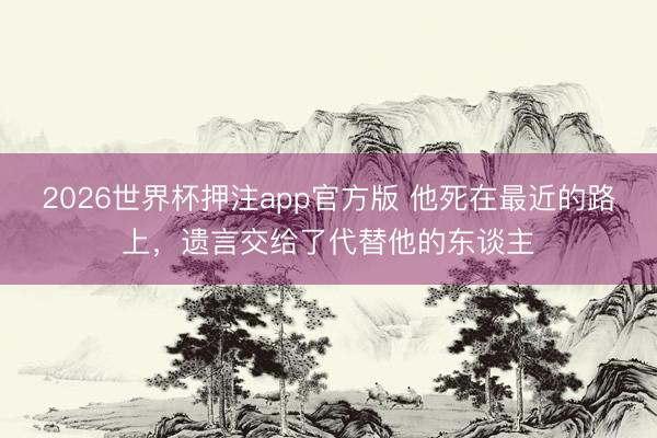 2026世界杯押注app官方版 他死在最近的路上，遗言交给了代替他的东谈主
