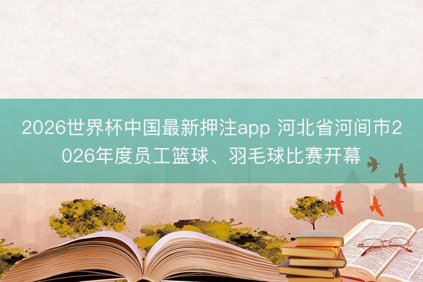 2026世界杯中国最新押注app 河北省河间市2026年度员工篮球、羽毛球比赛开幕