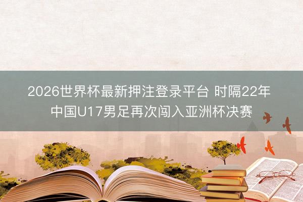 2026世界杯最新押注登录平台 时隔22年 中国U17男足再次闯入亚洲杯决赛