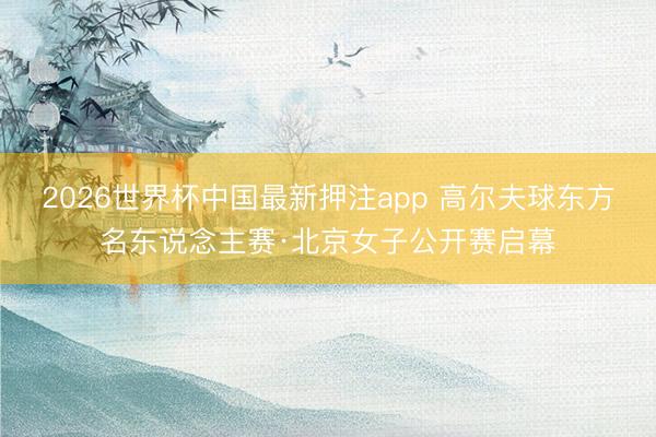 2026世界杯中国最新押注app 高尔夫球东方名东说念主赛·北京女子公开赛启幕