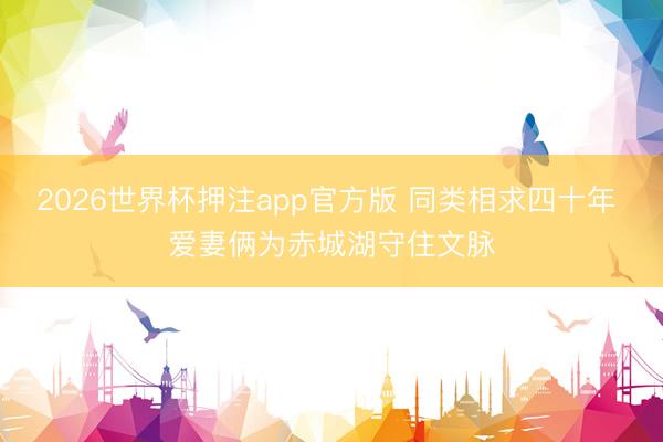2026世界杯押注app官方版 同类相求四十年 爱妻俩为赤城湖守住文脉