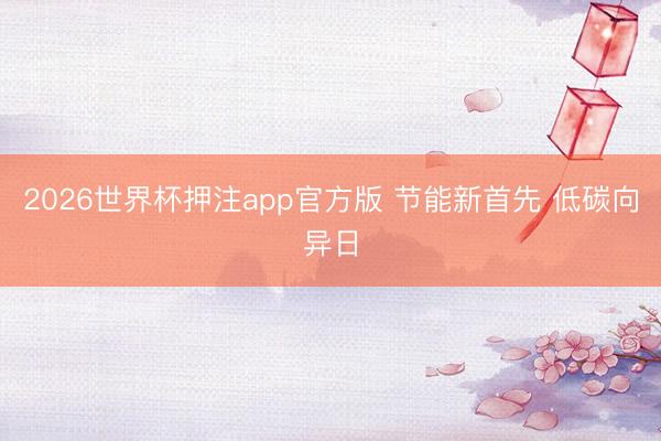 2026世界杯押注app官方版 节能新首先 低碳向异日