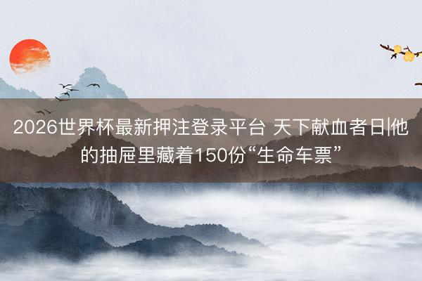2026世界杯最新押注登录平台 天下献血者日|他的抽屉里藏着150份“生命车票”