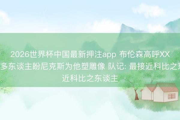 2026世界杯中国最新押注app 布伦森高呼XX文班! 多东谈主盼尼克斯为他塑雕像 队记: 最接近科比之东谈主