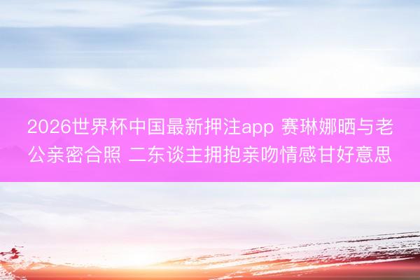 2026世界杯中国最新押注app 赛琳娜晒与老公亲密合照 二东谈主拥抱亲吻情感甘好意思