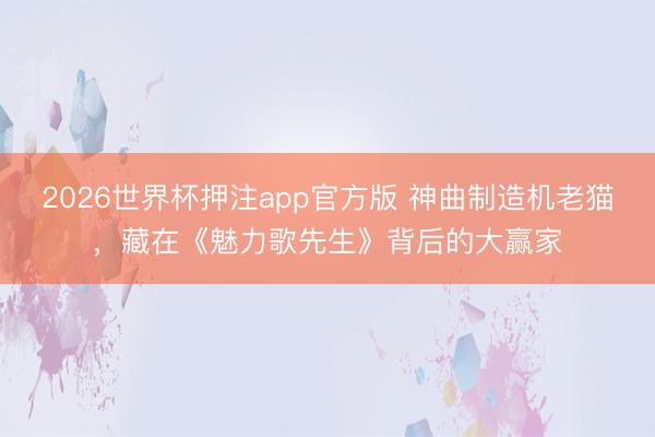 2026世界杯押注app官方版 神曲制造机老猫，藏在《魅力歌先生》背后的大赢家