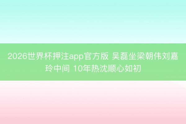 2026世界杯押注app官方版 吴磊坐梁朝伟刘嘉玲中间 10年热沈顺心如初