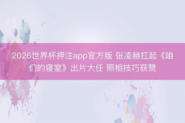 2026世界杯押注app官方版 张凌赫扛起《咱们的寝室》出片大任 照相技巧获赞