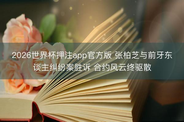 2026世界杯押注app官方版 张柏芝与前牙东谈主纠纷案胜诉 合约风云终驱散