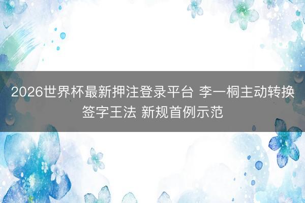 2026世界杯最新押注登录平台 李一桐主动转换签字王法 新规首例示范